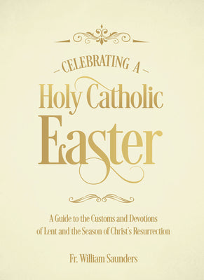Celebrating a Holy Catholic Easter: A Guide to the Customs and Devotions of Lent and the Season of Christ's Resurrection